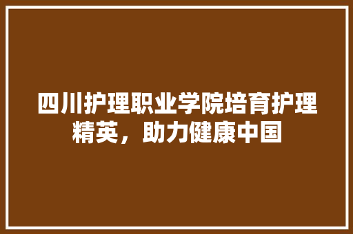 四川护理职业学院培育护理精英，助力健康中国