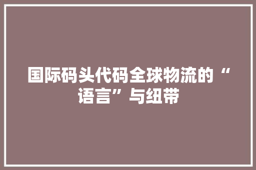 国际码头代码全球物流的“语言”与纽带
