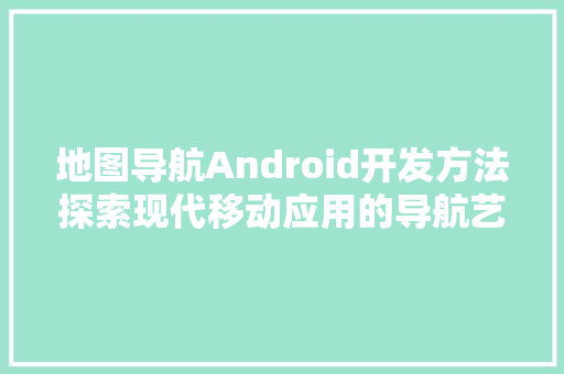 地图导航Android开发方法探索现代移动应用的导航艺术  第1张