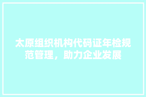 太原组织机构代码证年检规范管理，助力企业发展