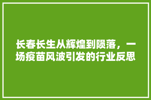 长春长生从辉煌到陨落，一场疫苗风波引发的行业反思