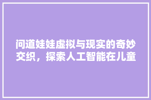 问道娃娃虚拟与现实的奇妙交织，探索人工智能在儿童教育中的应用