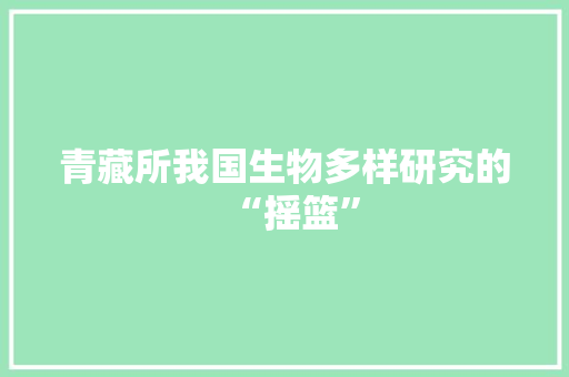 青藏所我国生物多样研究的“摇篮”