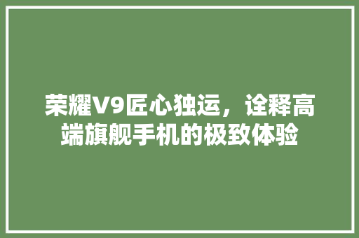荣耀V9匠心独运，诠释高端旗舰手机的极致体验