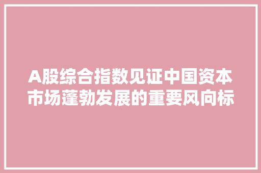 A股综合指数见证中国资本市场蓬勃发展的重要风向标