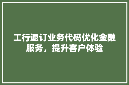 工行退订业务代码优化金融服务，提升客户体验
