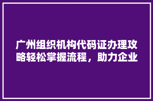 广州组织机构代码证办理攻略轻松掌握流程，助力企业高效运营