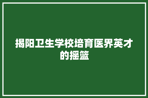 揭阳卫生学校培育医界英才的摇篮