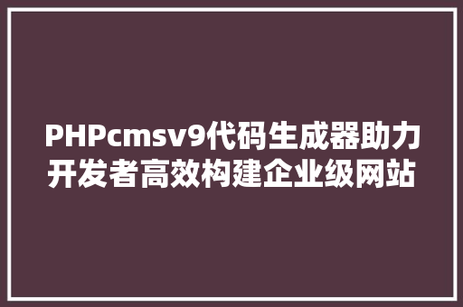 PHPcmsv9代码生成器助力开发者高效构建企业级网站