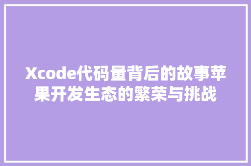 Xcode代码量背后的故事苹果开发生态的繁荣与挑战  第1张