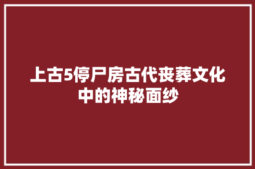 上古5停尸房古代丧葬文化中的神秘面纱
