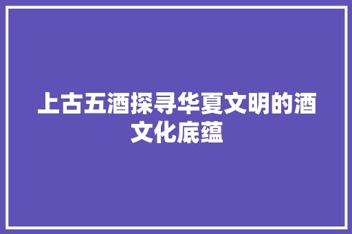 上古五酒探寻华夏文明的酒文化底蕴