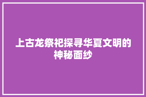 上古龙祭祀探寻华夏文明的神秘面纱