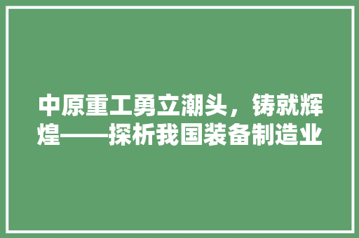 中原重工勇立潮头，铸就辉煌——探析我国装备制造业的领军企业