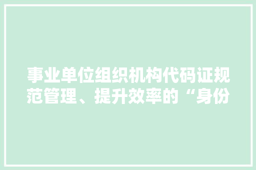 事业单位组织机构代码证规范管理、提升效率的“身份证”
