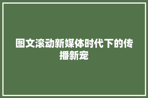 图文滚动新媒体时代下的传播新宠  第1张