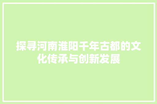 探寻河南淮阳千年古都的文化传承与创新发展