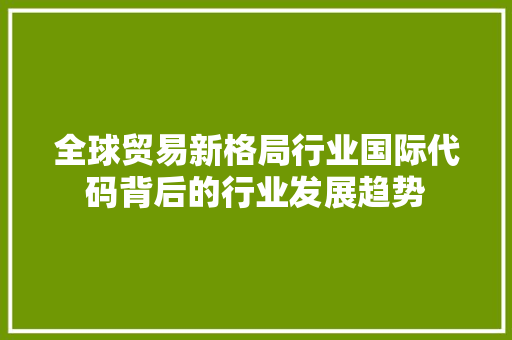 全球贸易新格局行业国际代码背后的行业发展趋势