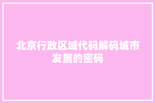 北京行政区域代码解码城市发展的密码  第1张