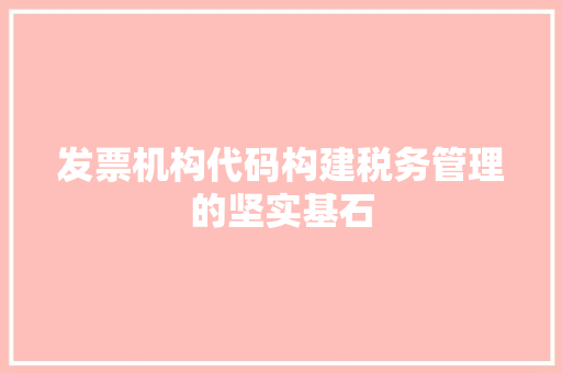 发票机构代码构建税务管理的坚实基石