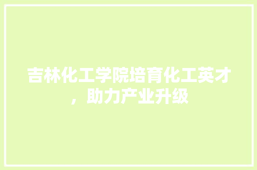 吉林化工学院培育化工英才，助力产业升级  第1张