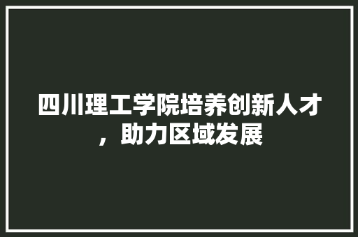 四川理工学院培养创新人才，助力区域发展