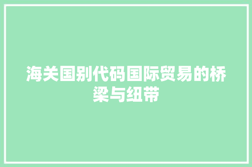 海关国别代码国际贸易的桥梁与纽带