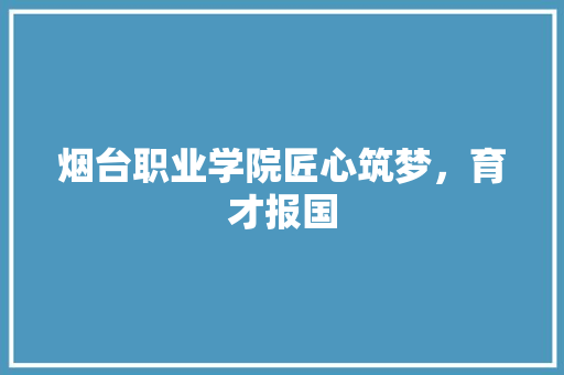 烟台职业学院匠心筑梦，育才报国
