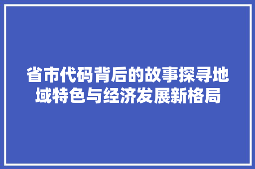 省市代码背后的故事探寻地域特色与经济发展新格局