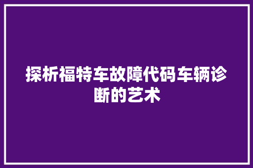 探析福特车故障代码车辆诊断的艺术