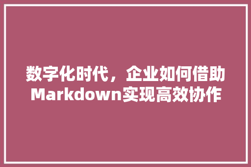 数字化时代，企业如何借助Markdown实现高效协作