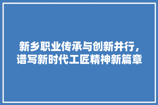 新乡职业传承与创新并行，谱写新时代工匠精神新篇章  第1张