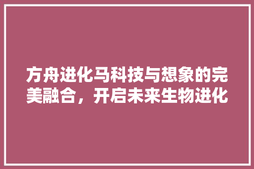 方舟进化马科技与想象的完美融合，开启未来生物进化新篇章