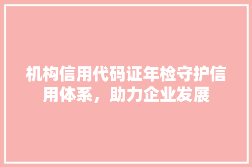 机构信用代码证年检守护信用体系，助力企业发展