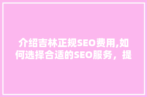 介绍吉林正规SEO费用,如何选择合适的SEO服务，提升企业竞争力