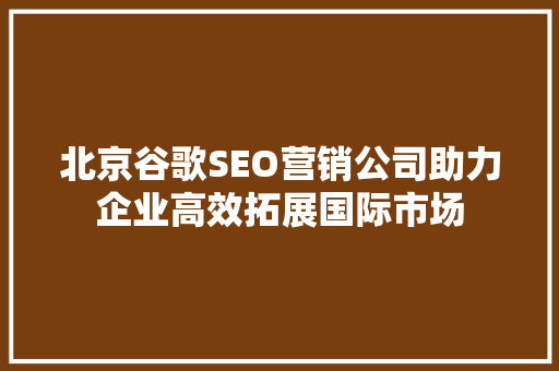 北京谷歌SEO营销公司助力企业高效拓展国际市场