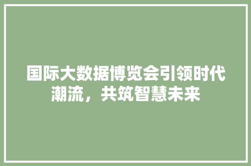 国际大数据博览会引领时代潮流，共筑智慧未来  第1张