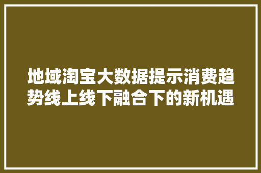 地域淘宝大数据提示消费趋势线上线下融合下的新机遇