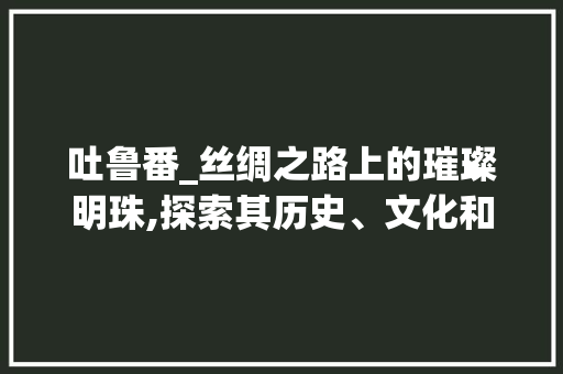 吐鲁番_丝绸之路上的璀璨明珠,探索其历史、文化和旅游魅力