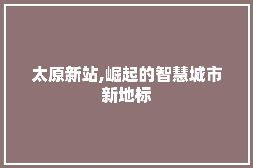 太原新站,崛起的智慧城市新地标
