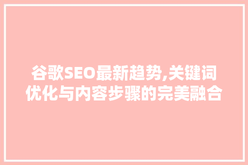 谷歌SEO最新趋势,关键词优化与内容步骤的完美融合