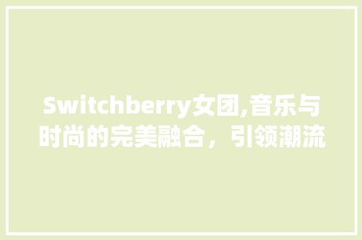 Switchberry女团,音乐与时尚的完美融合，引领潮流风向标