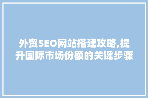 外贸SEO网站搭建攻略,提升国际市场份额的关键步骤