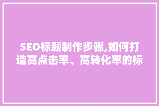 SEO标题制作步骤,如何打造高点击率、高转化率的标题