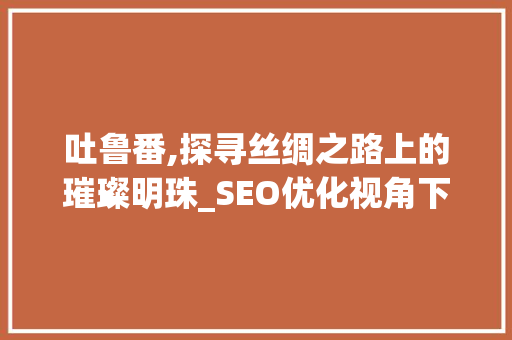 吐鲁番,探寻丝绸之路上的璀璨明珠_SEO优化视角下的旅游胜地