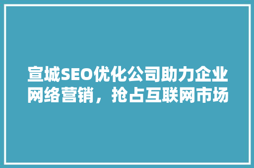 宣城SEO优化公司助力企业网络营销，抢占互联网市场先机
