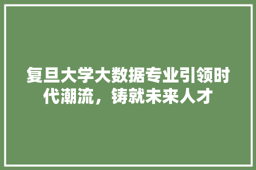 复旦大学大数据专业引领时代潮流，铸就未来人才  第1张