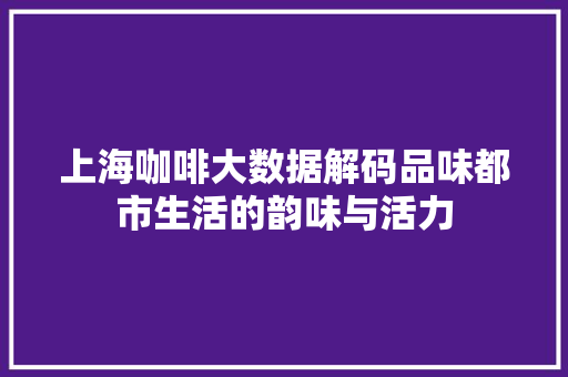 上海咖啡大数据解码品味都市生活的韵味与活力
