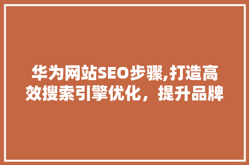 华为网站SEO步骤,打造高效搜索引擎优化，提升品牌影响力