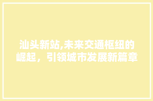 汕头新站,未来交通枢纽的崛起，引领城市发展新篇章